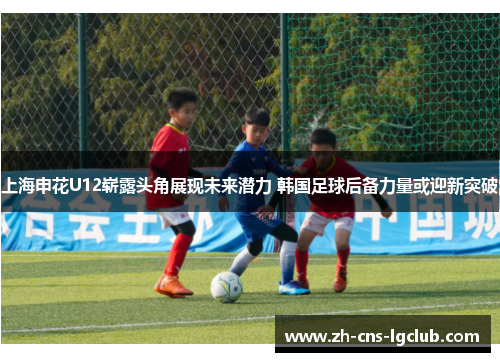 上海申花U12崭露头角展现未来潜力 韩国足球后备力量或迎新突破 上海申花U12崭露头角展现未来潜力 韩国足球后备力量或迎新突破