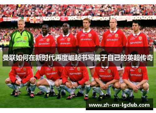 曼联如何在新时代再度崛起书写属于自己的英超传奇 曼联如何在新时代再度崛起书写属于自己的英超传奇