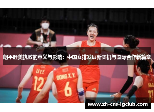 朗平赴美执教的意义与影响:中国女排发展新契机与国际合作新篇章 朗平赴美执教的意义与影响:中国女排发展新契机与国际合作新篇章